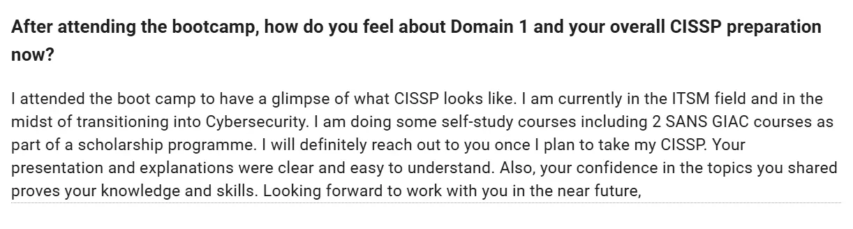 Feedback form: I attended the bootcamp to get a glimpse of what CISSP looks like. I am currently in the ITSM field and transitioning into cybersecurity. Your presentation and explanations were clear and easy to understand. Your confidence in the topics you shared proves your knowledge and skills. Looking forward to working with you in the near future.