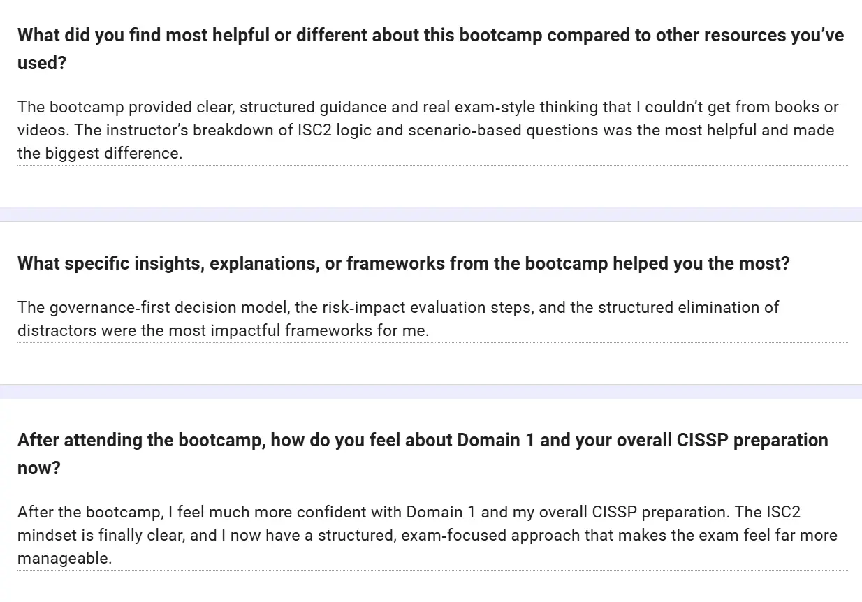 Feedback form: The bootcamp provided clear, structured guidance and real exam-style thinking that I couldn't get from books or videos. The instructor's breakdown of ISC2 logic and scenario-based questions made the biggest difference. The governance-first decision model, the risk-impact evaluation steps, and the structured elimination of distractors were the most impactful frameworks for me. After the bootcamp, I feel much more confident with Domain 1 and my overall CISSP preparation. The ISC2 mindset is finally clear, and I now have a structured, exam-focused approach that makes the exam feel far more manageable.